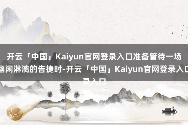 开云「中国」Kaiyun官网登录入口准备管待一场幽闲淋漓的告捷时-开云「中国」Kaiyun官网登录入口