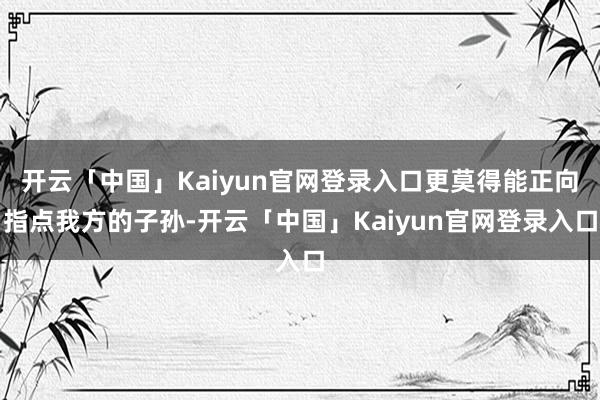 开云「中国」Kaiyun官网登录入口更莫得能正向指点我方的子孙-开云「中国」Kaiyun官网登录入口