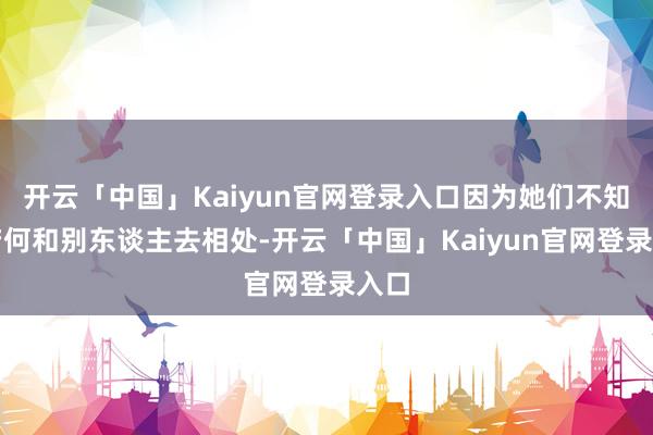 开云「中国」Kaiyun官网登录入口因为她们不知谈若何和别东谈主去相处-开云「中国」Kaiyun官网登录入口