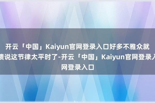 开云「中国」Kaiyun官网登录入口好多不雅众就反馈说这节律太平时了-开云「中国」Kaiyun官网登录入口
