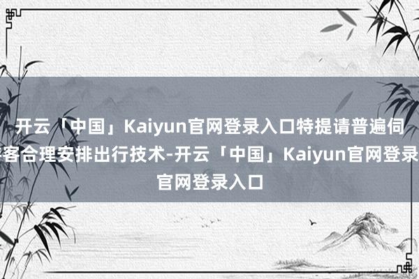 开云「中国」Kaiyun官网登录入口特提请普遍伺机游客合理安排出行技术-开云「中国」Kaiyun官网登录入口