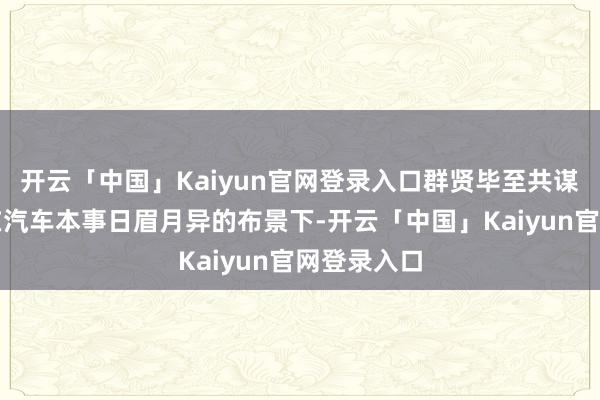 开云「中国」Kaiyun官网登录入口群贤毕至共谋发展在现在汽车本事日眉月异的布景下-开云「中国」Kaiyun官网登录入口