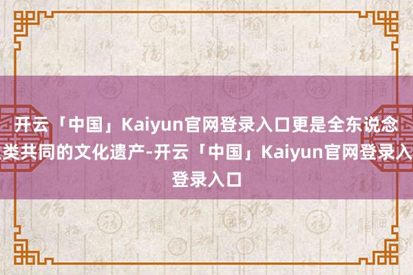 开云「中国」Kaiyun官网登录入口更是全东说念主类共同的文化遗产-开云「中国」Kaiyun官网登录入口