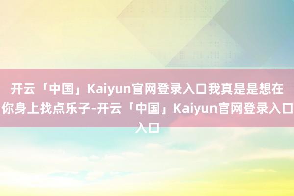 开云「中国」Kaiyun官网登录入口我真是是想在你身上找点乐子-开云「中国」Kaiyun官网登录入口