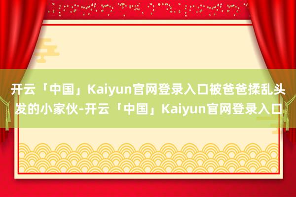 开云「中国」Kaiyun官网登录入口被爸爸揉乱头发的小家伙-开云「中国」Kaiyun官网登录入口