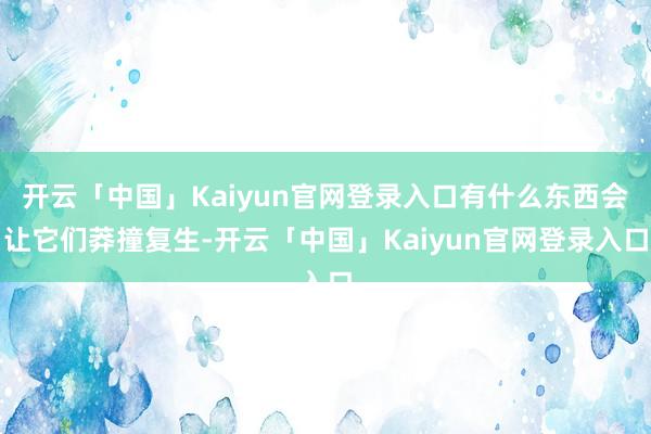 开云「中国」Kaiyun官网登录入口有什么东西会让它们莽撞复生-开云「中国」Kaiyun官网登录入口