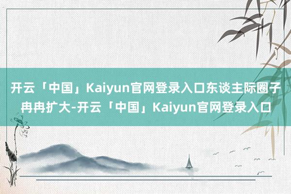 开云「中国」Kaiyun官网登录入口东谈主际圈子冉冉扩大-开云「中国」Kaiyun官网登录入口