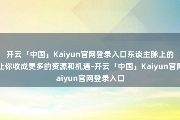 开云「中国」Kaiyun官网登录入口东谈主脉上的拓展也将让你收成更多的资源和机遇-开云「中国」Kaiyun官网登录入口