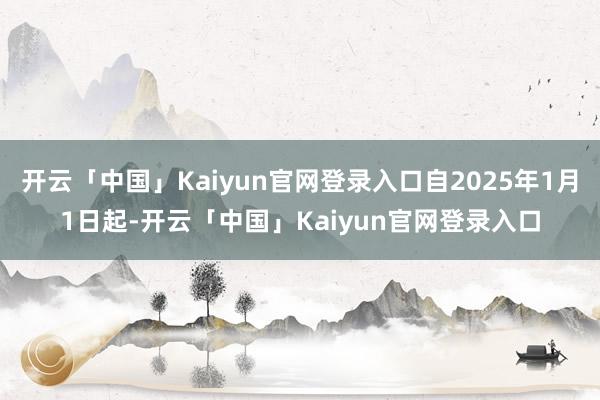 开云「中国」Kaiyun官网登录入口自2025年1月1日起-开云「中国」Kaiyun官网登录入口