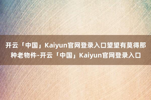 开云「中国」Kaiyun官网登录入口望望有莫得那种老物件-开云「中国」Kaiyun官网登录入口