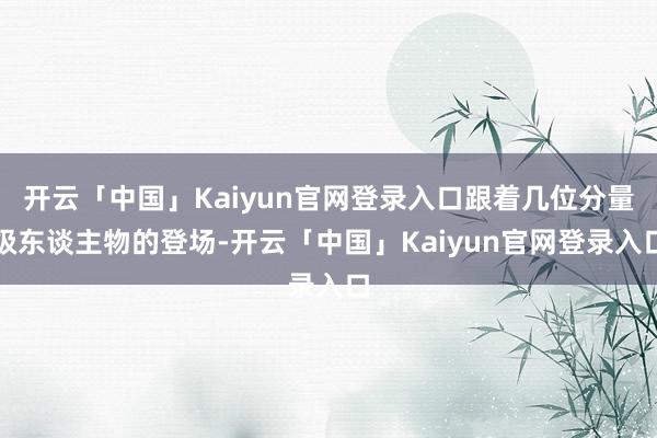 开云「中国」Kaiyun官网登录入口跟着几位分量级东谈主物的登场-开云「中国」Kaiyun官网登录入口