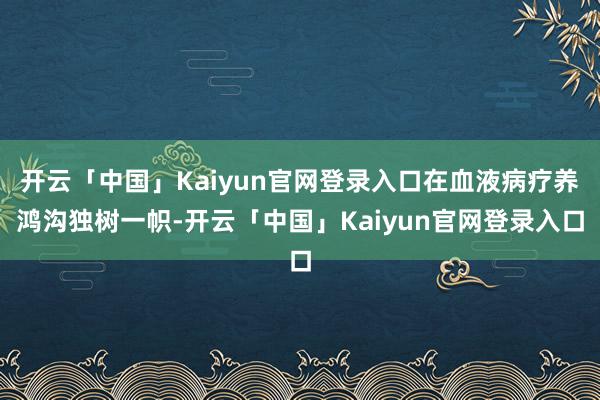 开云「中国」Kaiyun官网登录入口在血液病疗养鸿沟独树一帜-开云「中国」Kaiyun官网登录入口