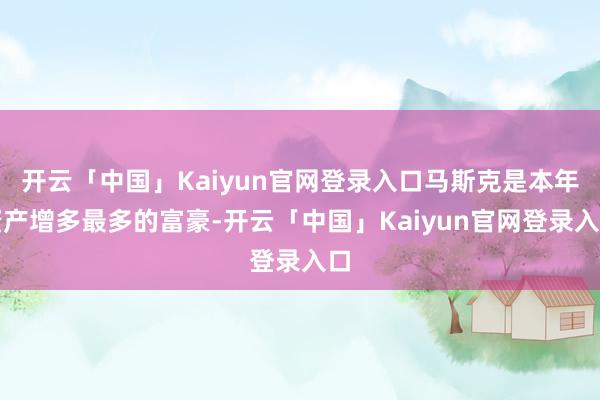 开云「中国」Kaiyun官网登录入口马斯克是本年资产增多最多的富豪-开云「中国」Kaiyun官网登录入口