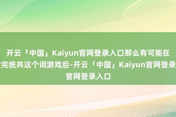 开云「中国」Kaiyun官网登录入口那么有可能在体验完统共这个词游戏后-开云「中国」Kaiyun官网登录入口