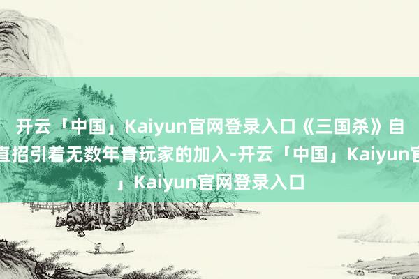 开云「中国」Kaiyun官网登录入口《三国杀》自出身以来一直招引着无数年青玩家的加入-开云「中国」Kaiyun官网登录入口