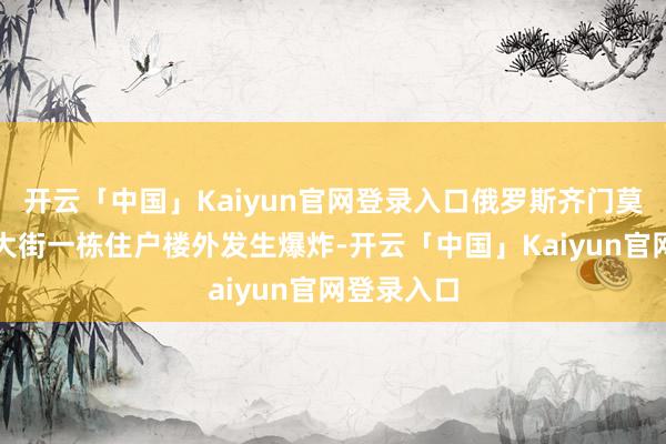 开云「中国」Kaiyun官网登录入口俄罗斯齐门莫斯科梁赞大街一栋住户楼外发生爆炸-开云「中国」Kaiyun官网登录入口