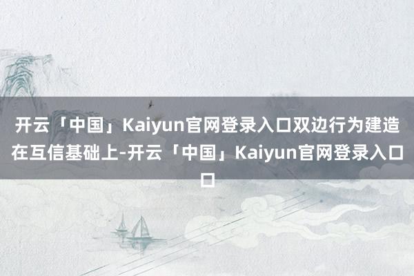 开云「中国」Kaiyun官网登录入口双边行为建造在互信基础上-开云「中国」Kaiyun官网登录入口