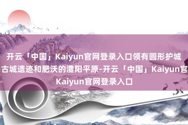 开云「中国」Kaiyun官网登录入口领有圆形护城河的城头山古城遗迹和肥沃的澧阳平原-开云「中国」Kaiyun官网登录入口