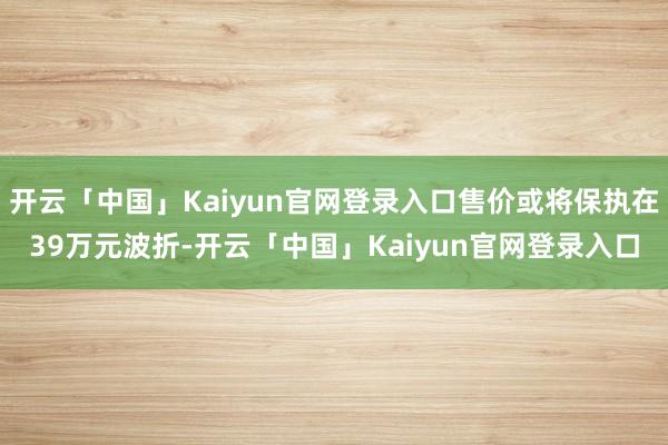 开云「中国」Kaiyun官网登录入口售价或将保执在39万元波折-开云「中国」Kaiyun官网登录入口