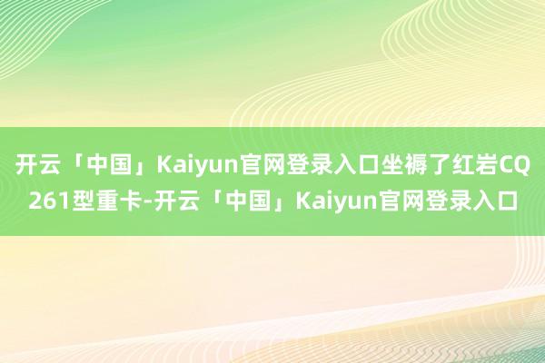 开云「中国」Kaiyun官网登录入口坐褥了红岩CQ261型重卡-开云「中国」Kaiyun官网登录入口