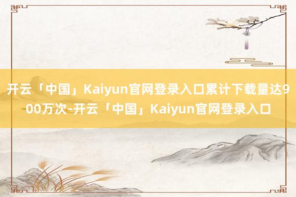 开云「中国」Kaiyun官网登录入口累计下载量达900万次-开云「中国」Kaiyun官网登录入口