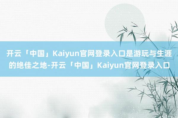 开云「中国」Kaiyun官网登录入口是游玩与生涯的绝佳之地-开云「中国」Kaiyun官网登录入口