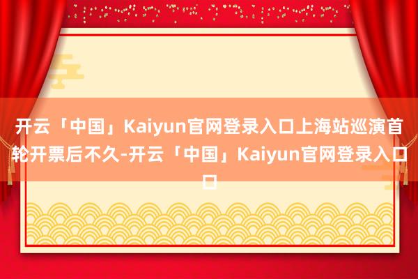 开云「中国」Kaiyun官网登录入口上海站巡演首轮开票后不久-开云「中国」Kaiyun官网登录入口