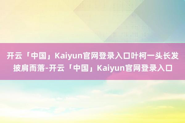 开云「中国」Kaiyun官网登录入口叶柯一头长发披肩而落-开云「中国」Kaiyun官网登录入口