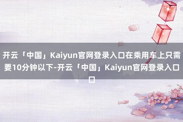 开云「中国」Kaiyun官网登录入口在乘用车上只需要10分钟以下-开云「中国」Kaiyun官网登录入口