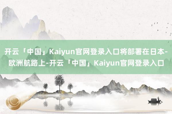 开云「中国」Kaiyun官网登录入口将部署在日本-欧洲航路上-开云「中国」Kaiyun官网登录入口