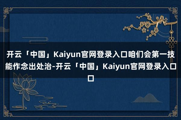 开云「中国」Kaiyun官网登录入口咱们会第一技能作念出处治-开云「中国」Kaiyun官网登录入口
