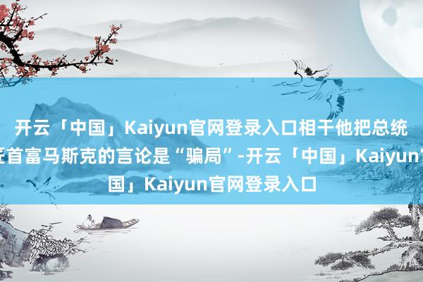 开云「中国」Kaiyun官网登录入口相干他把总统职位让给巨匠首富马斯克的言论是“骗局”-开云「中国」Kaiyun官网登录入口