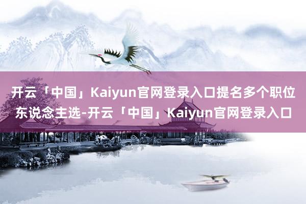 开云「中国」Kaiyun官网登录入口提名多个职位东说念主选-开云「中国」Kaiyun官网登录入口