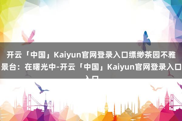 开云「中国」Kaiyun官网登录入口缥缈茶园不雅景台：在曙光中-开云「中国」Kaiyun官网登录入口