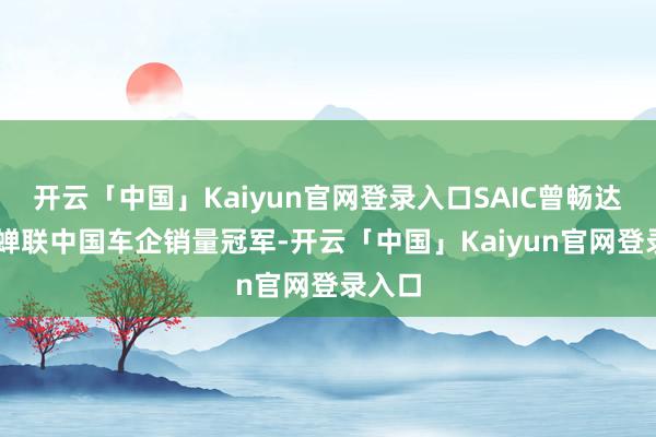 开云「中国」Kaiyun官网登录入口SAIC曾畅达18年蝉联中国车企销量冠军-开云「中国」Kaiyun官网登录入口