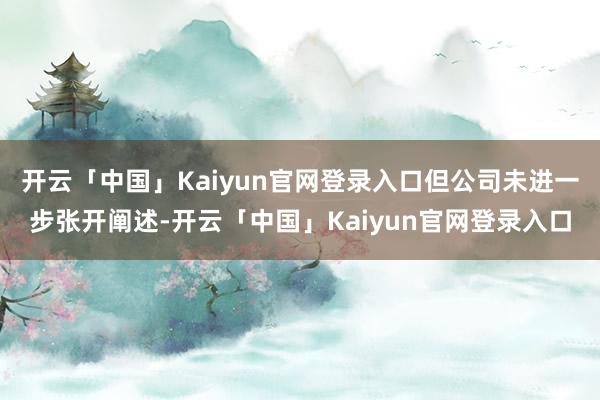 开云「中国」Kaiyun官网登录入口但公司未进一步张开阐述-开云「中国」Kaiyun官网登录入口