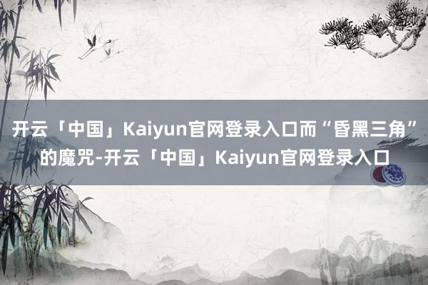 开云「中国」Kaiyun官网登录入口而“昏黑三角”的魔咒-开云「中国」Kaiyun官网登录入口