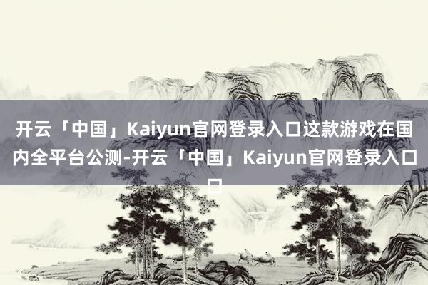 开云「中国」Kaiyun官网登录入口这款游戏在国内全平台公测-开云「中国」Kaiyun官网登录入口