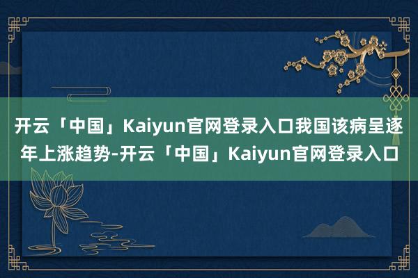 开云「中国」Kaiyun官网登录入口我国该病呈逐年上涨趋势-开云「中国」Kaiyun官网登录入口