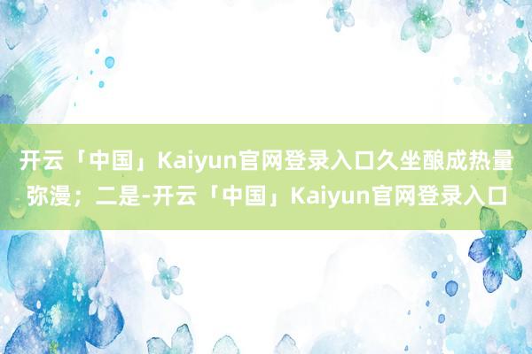 开云「中国」Kaiyun官网登录入口久坐酿成热量弥漫；二是-开云「中国」Kaiyun官网登录入口