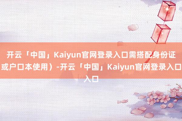开云「中国」Kaiyun官网登录入口需搭配身份证或户口本使用）-开云「中国」Kaiyun官网登录入口