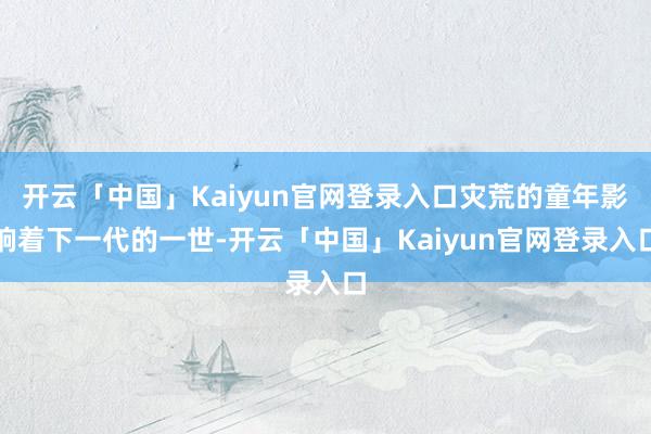 开云「中国」Kaiyun官网登录入口灾荒的童年影响着下一代的一世-开云「中国」Kaiyun官网登录入口