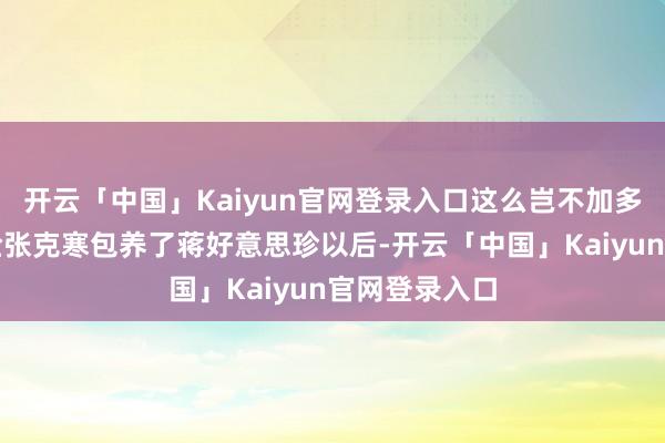 开云「中国」Kaiyun官网登录入口这么岂不加多了露出的风险张克寒包养了蒋好意思珍以后-开云「中国」Kaiyun官网登录入口