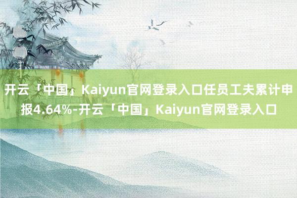 开云「中国」Kaiyun官网登录入口任员工夫累计申报4.64%-开云「中国」Kaiyun官网登录入口