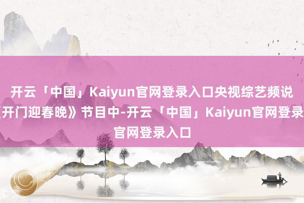 开云「中国」Kaiyun官网登录入口央视综艺频说念《开门迎春晚》节目中-开云「中国」Kaiyun官网登录入口