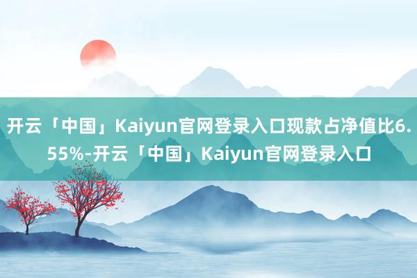 开云「中国」Kaiyun官网登录入口现款占净值比6.55%-开云「中国」Kaiyun官网登录入口