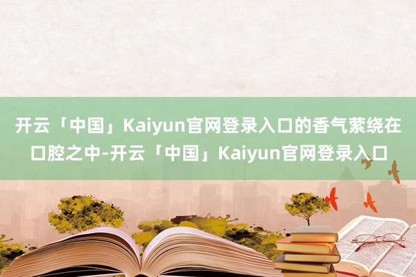 开云「中国」Kaiyun官网登录入口的香气萦绕在口腔之中-开云「中国」Kaiyun官网登录入口