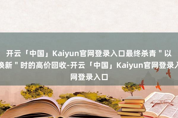 开云「中国」Kaiyun官网登录入口最终杀青＂以旧换新＂时的高价回收-开云「中国」Kaiyun官网登录入口