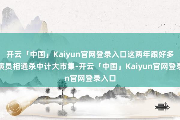 开云「中国」Kaiyun官网登录入口这两年跟好多行为演员相通杀中计大市集-开云「中国」Kaiyun官网登录入口