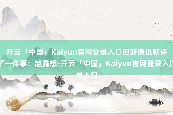 开云「中国」Kaiyun官网登录入口但好像也默许了一件事：赵露想-开云「中国」Kaiyun官网登录入口